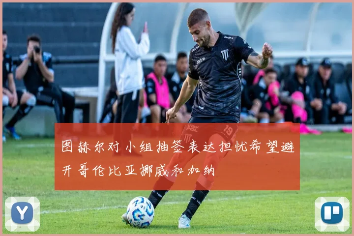 图赫尔对小组抽签表达担忧希望避开哥伦比亚挪威和加纳