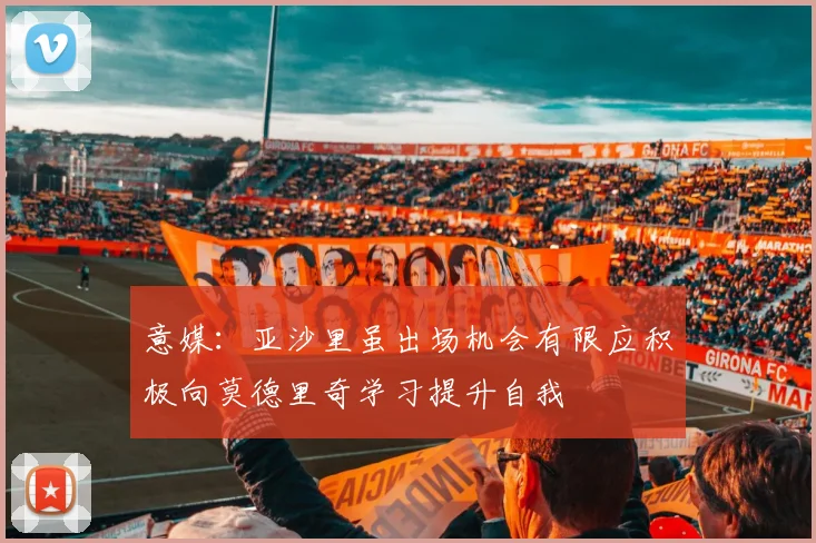 意媒：亚沙里虽出场机会有限应积极向莫德里奇学习提升自我