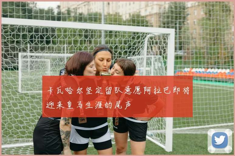 卡瓦哈尔坚定留队意愿阿拉巴即将迎来皇马生涯的尾声