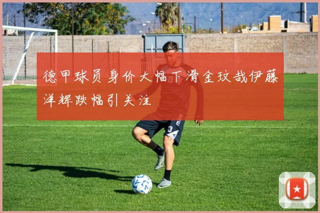 德甲球员身价大幅下滑金玟哉伊藤洋辉跌幅引关注