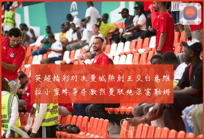英超精彩对决曼城热刺互交白卷维拉小蜜蜂争夺激烈曼联绝杀富勒姆逆转胜利