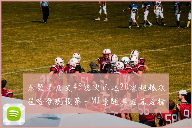 东契奇历史45场次已达20次超越众星哈登现役第一MJ紧随其后落后榜首100场