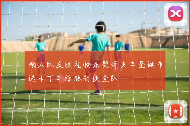 湖人队友收礼物东契奇去年圣诞节送卡丁车给独行侠全队