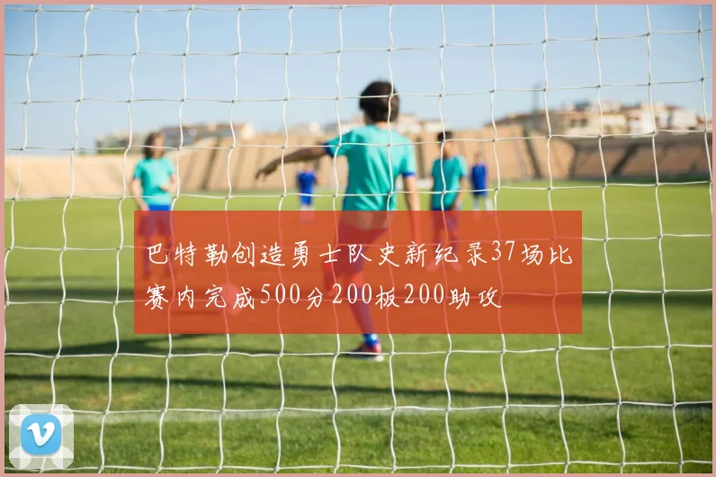 巴特勒创造勇士队史新纪录37场比赛内完成500分200板200助攻