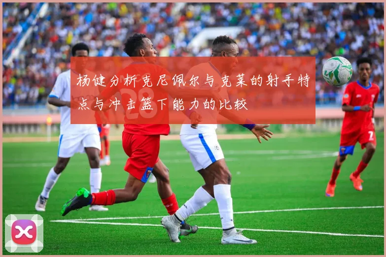 杨健分析克尼佩尔与克莱的射手特点与冲击篮下能力的比较