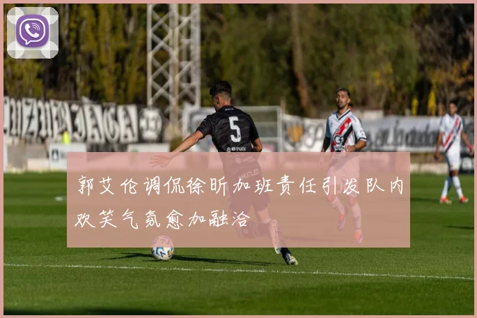 郭艾伦调侃徐昕加班责任引发队内欢笑气氛愈加融洽
