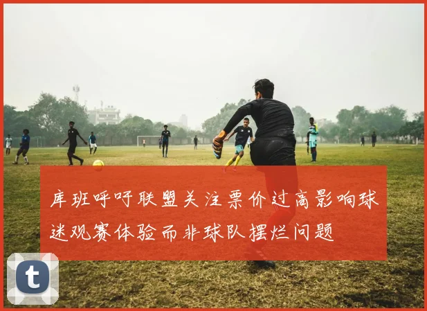 库班呼吁联盟关注票价过高影响球迷观赛体验而非球队摆烂问题