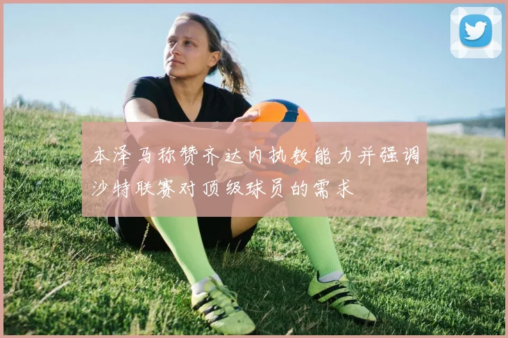 本泽马称赞齐达内执教能力并强调沙特联赛对顶级球员的需求