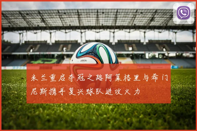 米兰重启夺冠之路阿莱格里与希门尼斯携手复兴球队进攻火力