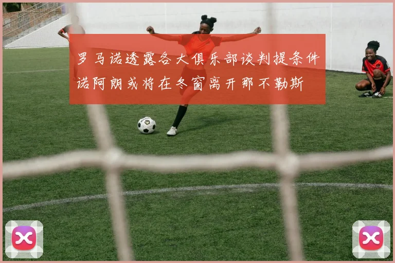 罗马诺透露各大俱乐部谈判提条件诺阿朗或将在冬窗离开那不勒斯