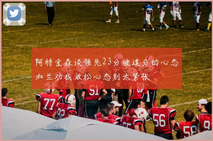 阿特金森谈领先23分被追分的心态加兰劝我放松心态别太紧张