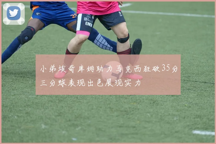 小弟埃奇库姆助力马克西狂砍35分三分球表现出色展现实力