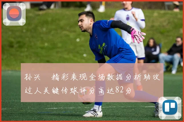 孙兴慜精彩表现全场数据分析助攻过人关键传球评分高达82分
