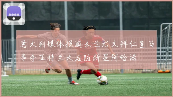 意大利媒体报道米兰尤文拜仁皇马争夺亚特兰大后防新星阿哈诺