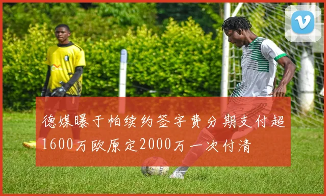 德媒曝于帕续约签字费分期支付超1600万欧原定2000万一次付清