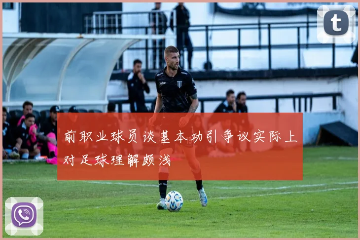 前职业球员谈基本功引争议实际上对足球理解颇浅
