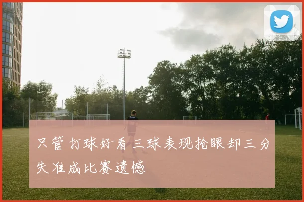 只管打球好看三球表现抢眼却三分失准成比赛遗憾