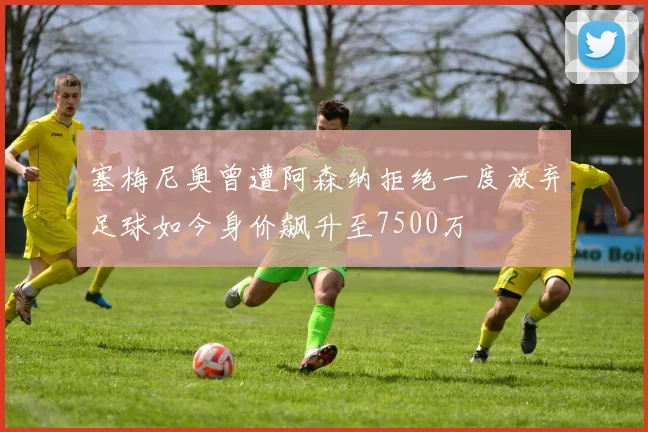 塞梅尼奥曾遭阿森纳拒绝一度放弃足球如今身价飙升至7500万