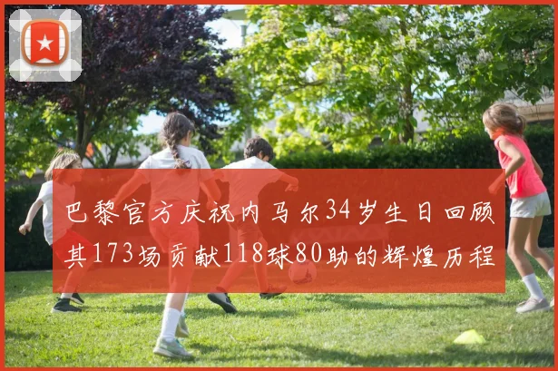 巴黎官方庆祝内马尔34岁生日回顾其173场贡献118球80助的辉煌历程