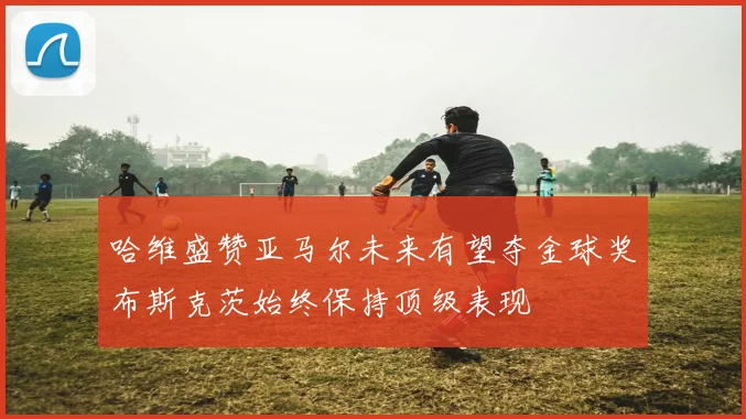 哈维盛赞亚马尔未来有望夺金球奖布斯克茨始终保持顶级表现