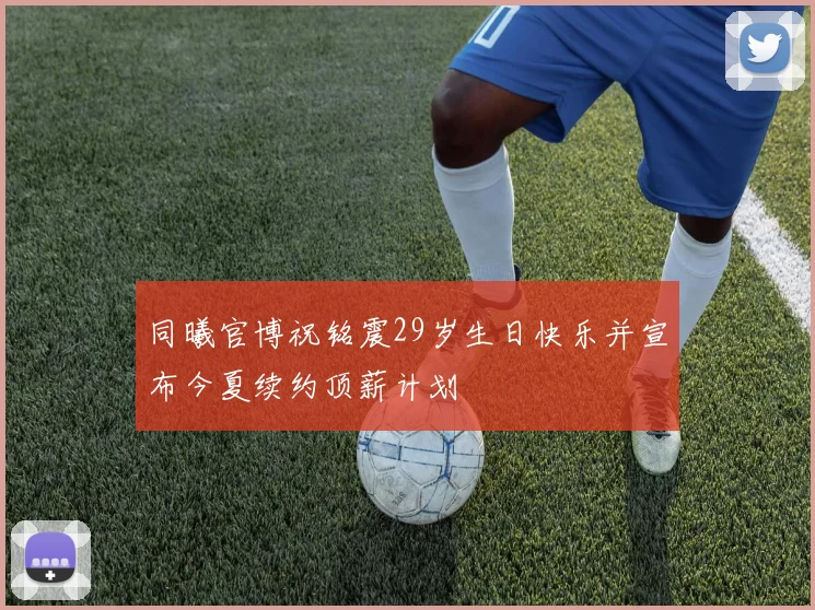 同曦官博祝铭震29岁生日快乐并宣布今夏续约顶薪计划