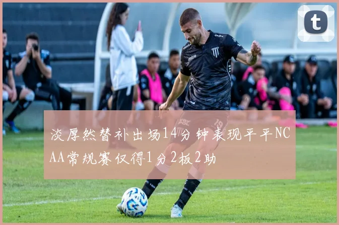 淡厚然替补出场14分钟表现平平NCAA常规赛仅得1分2板2助