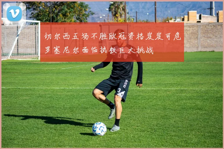 切尔西五场不胜欧冠资格岌岌可危罗塞尼尔面临执教巨大挑战