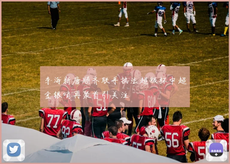 李海新唐顺齐联手执法超级杯中超金银哨再聚首引关注