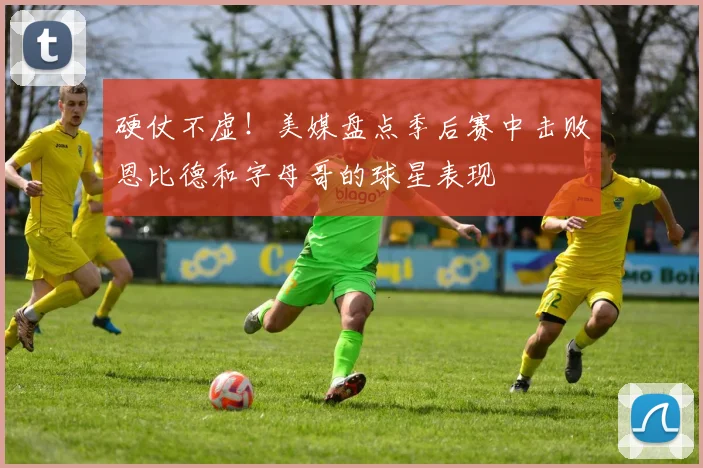 硬仗不虚！美媒盘点季后赛中击败恩比德和字母哥的球星表现