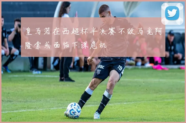 皇马若在西超杯半决赛不敌马竞阿隆索或面临下课危机