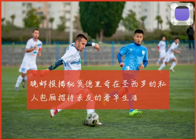 晚邮报揭秘莫德里奇在圣西罗的私人包厢招待亲友的奢华生活