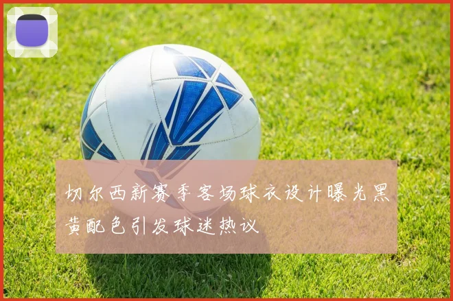 切尔西新赛季客场球衣设计曝光黑黄配色引发球迷热议