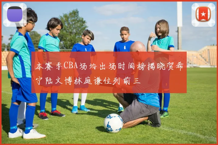 本赛季CBA场均出场时间榜揭晓贺希宁陆文博林庭谦位列前三