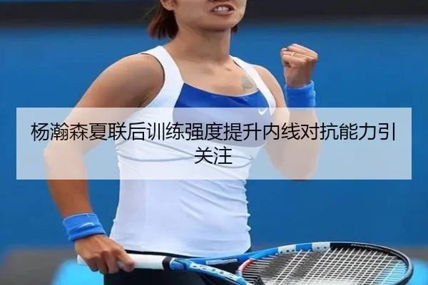 杨瀚森夏联后训练强度提升内线对抗能力引关注（ManBetX）